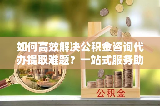 中卫如何高效解决公积金咨询代办提取难题？一站式服务助您轻松搞定