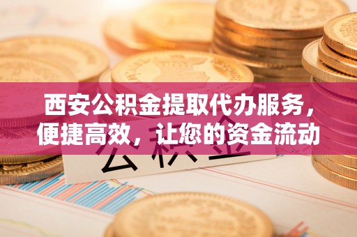 中卫西安公积金提取代办服务，便捷高效，让您的资金流动无忧
