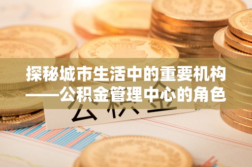 中卫探秘城市生活中的重要机构——公积金管理中心的角色与意义